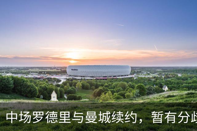 中场罗德里与曼城续约，暂有分歧，未来存在加盟皇马的可能