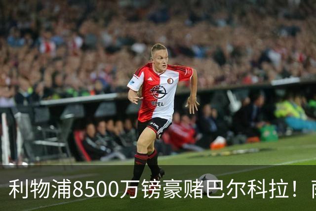 利物浦8500万镑豪赌巴尔科拉！萨拉赫接班人数据对比太悬殊，红军真能赌对？