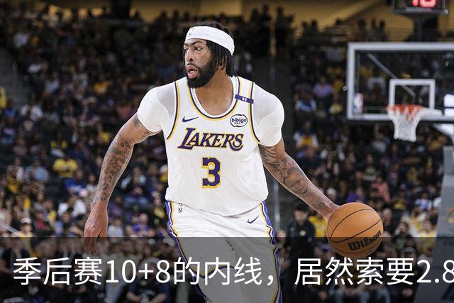 季后赛10+8的内线，居然索要2.87亿顶薪！认命吧，你真不值这个价