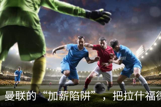 曼联的“加薪陷阱”，把拉什福德困住了2023年夏窗，曼联做了一个现在看来极为后悔的决定